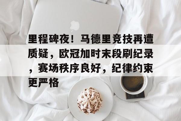 里程碑夜！马德里竞技再遭质疑，欧冠加时末段刷纪录，赛场秩序良好，纪律约束更严格的简单介绍