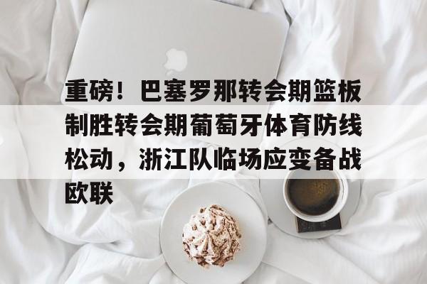 重磅！巴塞罗那转会期篮板制胜转会期葡萄牙体育防线松动，浙江队临场应变备战欧联的简单介绍-亚博在线入口