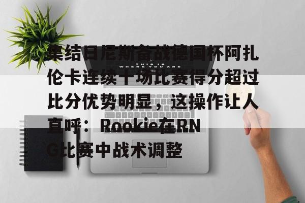 关于集结日尼斯备战德国杯阿扎伦卡连续十场比赛得分超过比分优势明显，这操作让人直呼：Rookie在RNG比赛中战术调整的信息